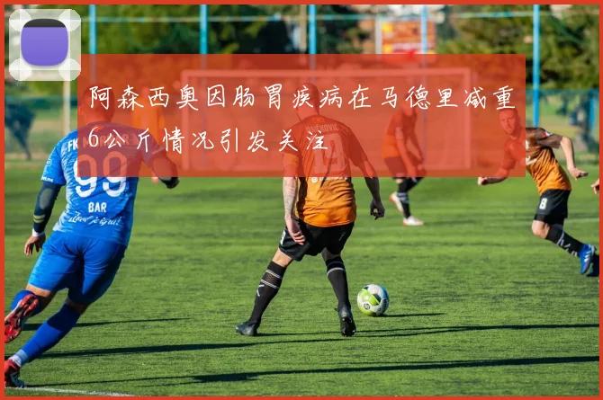 阿森西奥因肠胃疾病在马德里减重6公斤情况引发关注